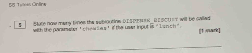 SS Tutors Online 
5 State how many times the subroutine DISPENSE BISCUIT will be called 
with the parameter 'chewies ' if the user input overline is'1 unch'. 
[1 mark] 
_