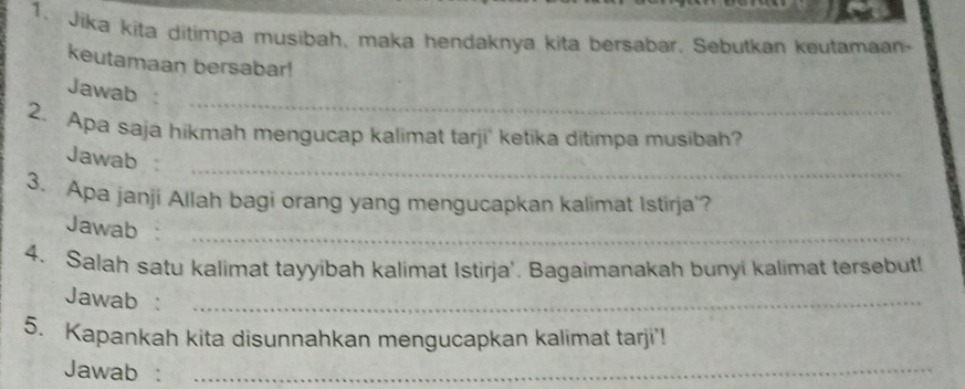 Jika kita ditimpa musibah, maka hendaknya kita bersabar. Sebutkan keutamaan- 
keutamaan bersabar! 
_ 
Jawab 
2. Apa saja hikmah mengucap kalimat tarji' ketika ditimpa musibah? 
Jawab 
_ 
3. Apa janji Allah bagi orang yang mengucapkan kalimat Istirja'? 
Jawab 
_ 
4. Salah satu kalimat tayyibah kalimat Istirja'. Bagaimanakah bunyi kalimat tersebut! 
Jawab :_ 
5. Kapankah kita disunnahkan mengucapkan kalimat tarji'! 
Jawab :_