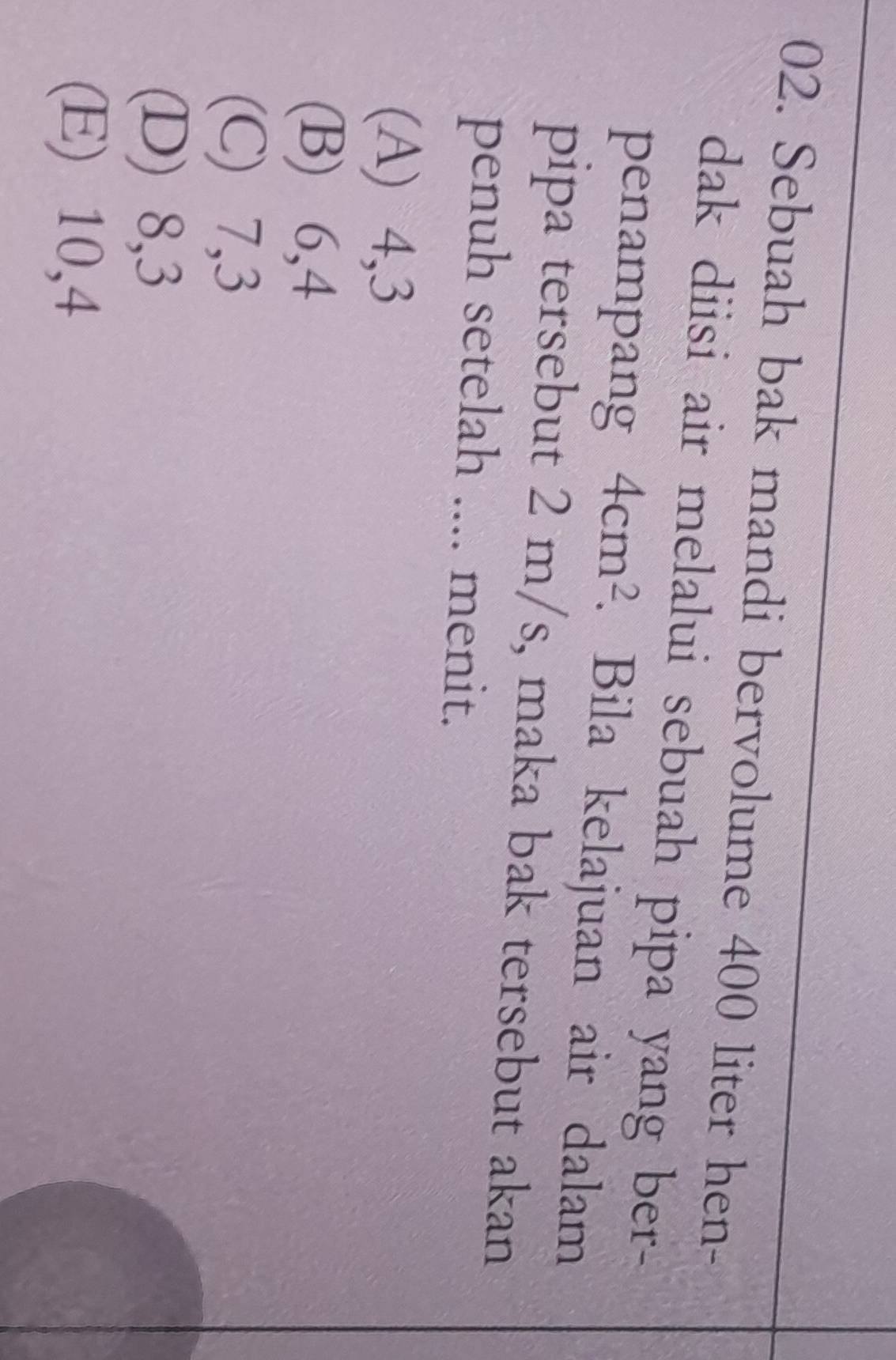 Sebuah bak mandi bervolume 400 liter hen-
dak diisi air melalui sebuah pipa yang ber -
penampang 4cm^2. Bila kelajuan air dalam
pipa tersebut 2 m/s, maka bak tersebut akan
penuh setelah .... menit.
(A) 4, 3
(B) 6, 4
(C) 7, 3
(D) 8, 3
(E) 10, 4