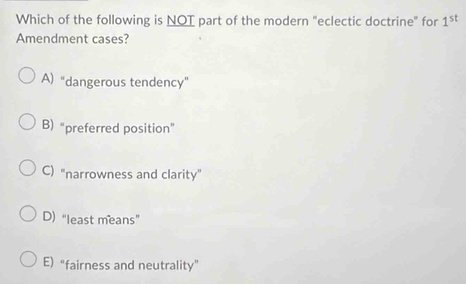 Which of the following is NOT part of the modern "eclectic doctrine" for 1^(st)
Amendment cases?
A) "dangerous tendency”
B) “preferred position”
C) “narrowness and clarity”
D)“least means”
E) “fairness and neutrality”