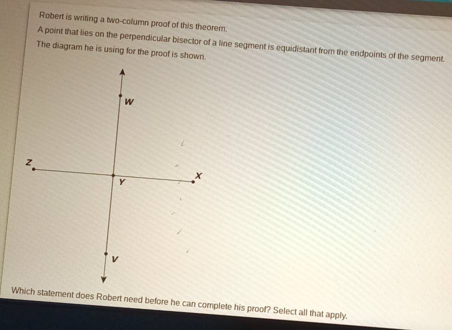 Robert is writing a two-column proof of this theorem. 
A point that lies on the perpendicular bisector of a line segment is equidistant from the endpoints of the segment. 
The diagram he is using for the proof is shown. 
Which statement does Robert need before he can complete his proof? Select all that apply.