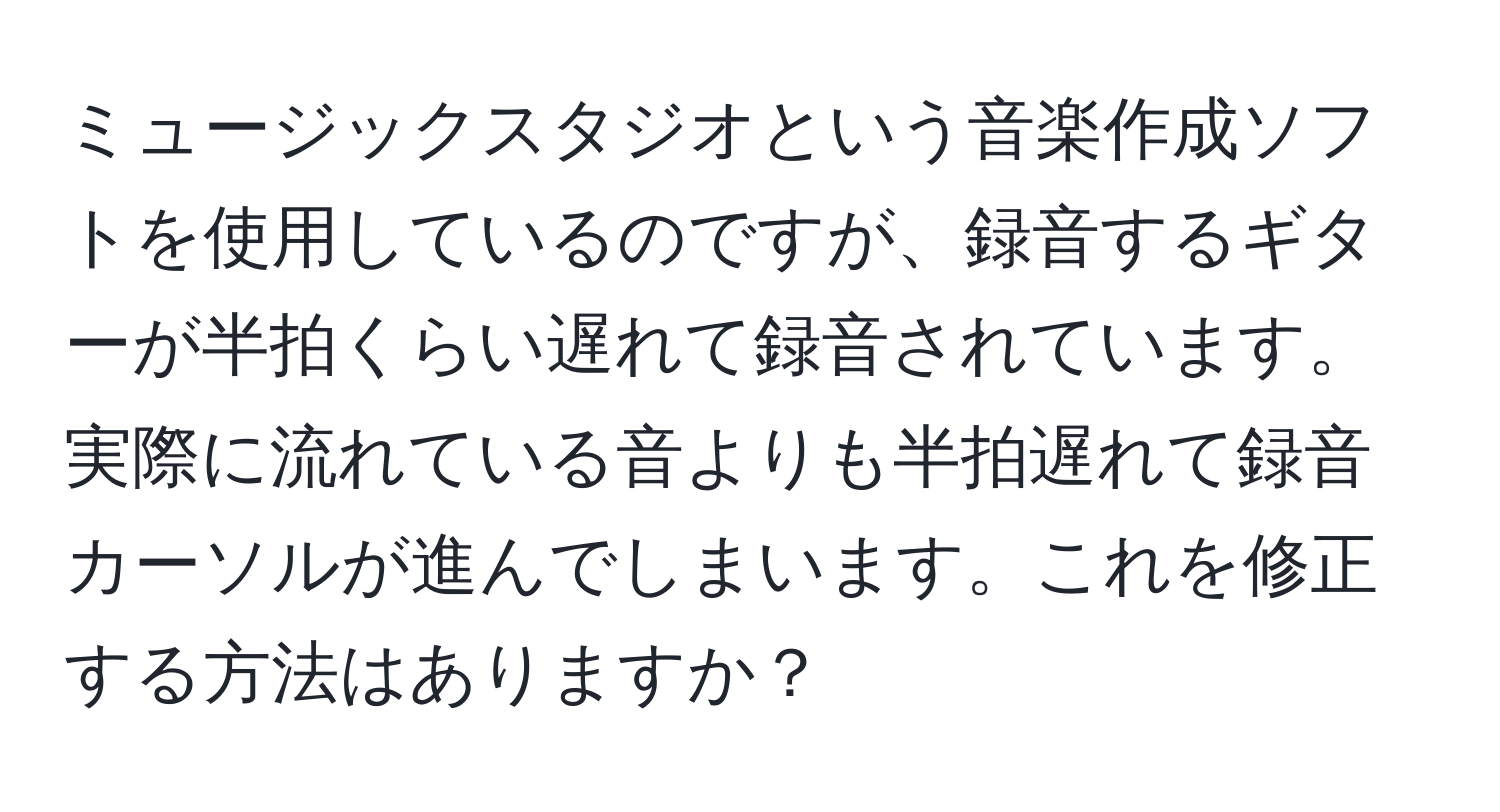 ミュージックスタジオという音楽作成ソフトを使用しているのですが、録音するギターが半拍くらい遅れて録音されています。実際に流れている音よりも半拍遅れて録音カーソルが進んでしまいます。これを修正する方法はありますか？