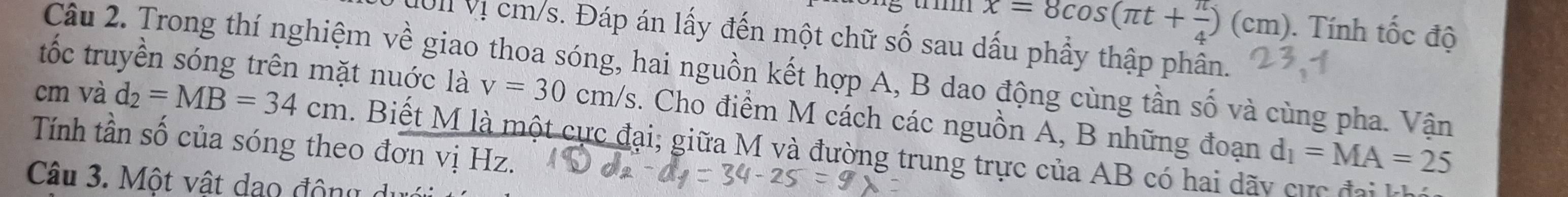 x=8cos (π t+ π /4 )(cm). Tính that Oc độ 
M01 Vị cm/s. Đáp án lấy đến một chữ số sau dấu phẩy thập phân. 
tốc truyền sóng trên mặt nuớc là 
Câu 2. Trong thí nghiệm về giao thoa sóng, hai nguồn kết hợp A, B dao động cùng tần số và cùng pha. Vận
cm và d_2=MB=34cm v=30cm/s s. Cho điểm M cách các nguồn A, B những đoạn d_1=MA=25
Tính tần số của sóng theo đơn vị Hz. . Biết M là một cực đại; giữa M và đường trung trực của AB có hai dãy cực đại k 
Câu 3. Một vật dạo động du