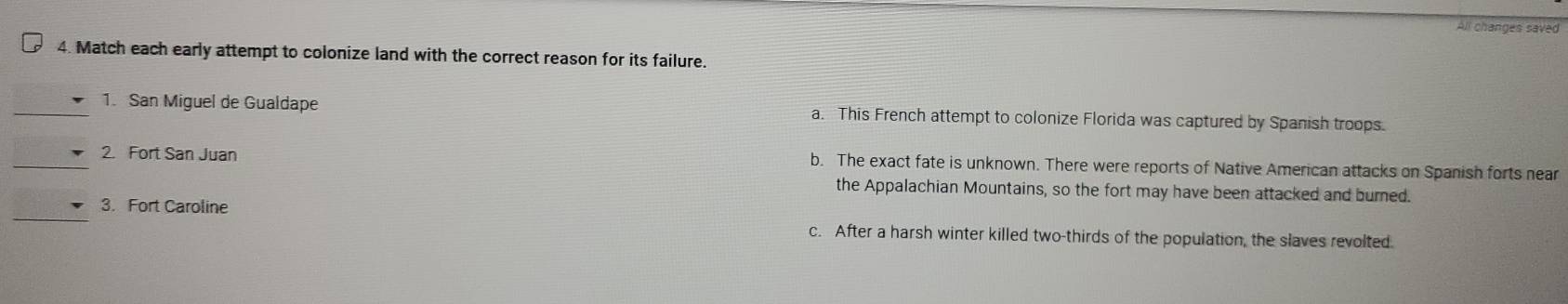All changes saved
4. Match each early attempt to colonize land with the correct reason for its failure.
_1. San Miguel de Gualdape a. This French attempt to colonize Florida was captured by Spanish troops.
_2. Fort San Juan b. The exact fate is unknown. There were reports of Native American attacks on Spanish forts near
the Appalachian Mountains, so the fort may have been attacked and burned.
_
3. Fort Caroline
c. After a harsh winter killed two-thirds of the population, the slaves revolted.