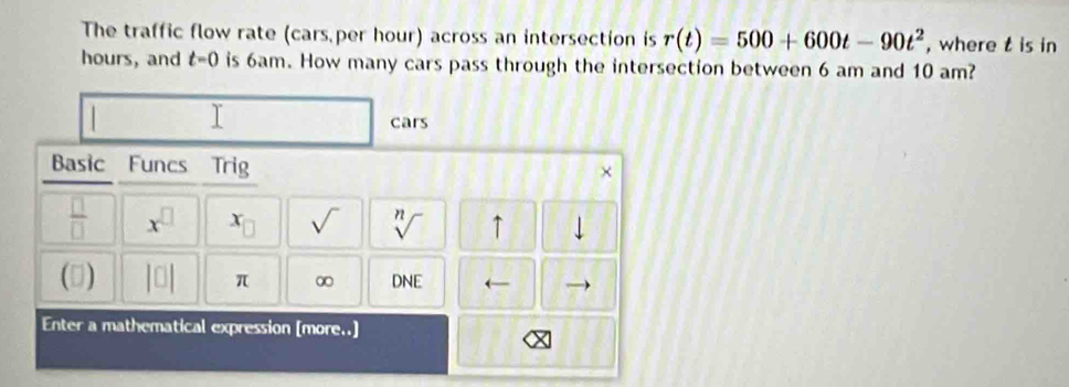 The traffic flow rate (cars per hour) across an intersection is r(t)=500+600t-90t^2 , where t is in
hours, and t=0 is 6am. How many cars pass through the intersection between 6 am and 10 am? 
Y 
cars 
Basic Funcs Trig 
 □ /□   x^(□) x_□  sqrt() sqrt[n]() ↑ 1 
(3) |□ | π ∞ DNE ← 
Enter a mathematical expression [more..]