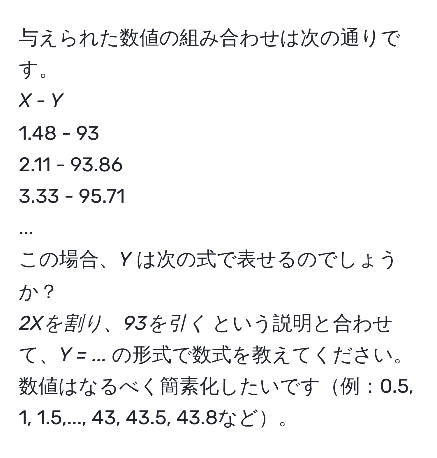 与えられた数値の組み合わせは次の通りです。  
_X - Y_  
1.48 - 93  
2.11 - 93.86  
3.33 - 95.71  
...  
この場合、_Y_ は次の式で表せるのでしょうか？  
_2Xを割り、93を引く_ という説明と合わせて、_Y = ..._ の形式で数式を教えてください。数値はなるべく簡素化したいです例：0.5, 1, 1.5,..., 43, 43.5, 43.8など。