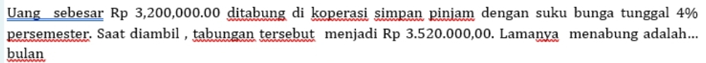 Uang sebesar Rp 3,200,000.00 ditabung di koperasi simpan pinjam dengan suku bunga tunggal 4%
persemester. Saat diambil , tabungan tersebut menjadi Rp 3.520.000,00. Lamanya menabung adalah... 
bulan