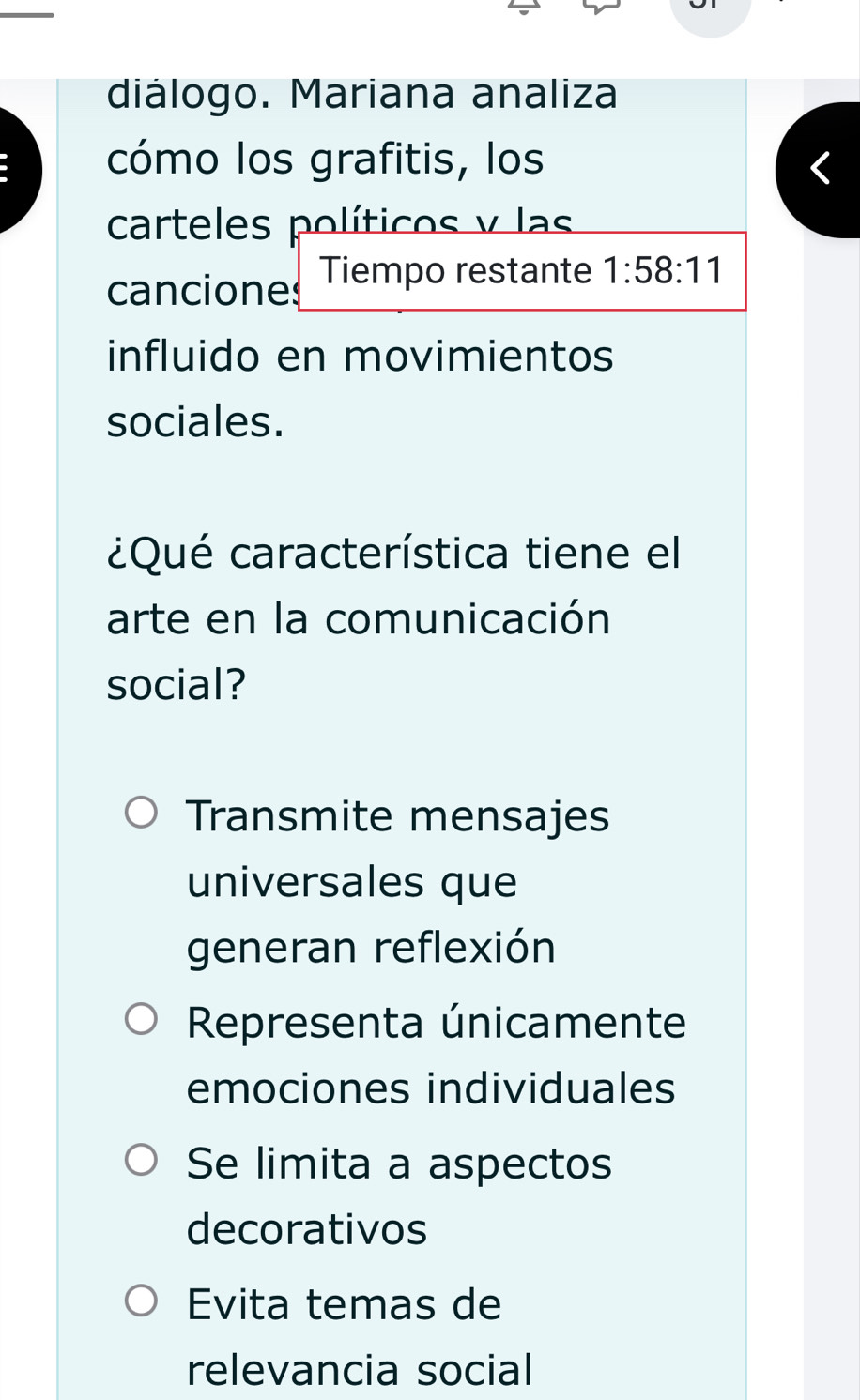 diálogo. Mariana analiza
cómo los grafitis, los
carteles políticos y las
canciones Tiempo restante 1:58:11
influido en movimientos
sociales.
¿Qué característica tiene el
arte en la comunicación
social?
Transmite mensajes
universales que
generan reflexión
Representa únicamente
emociones individuales
Se limita a aspectos
decorativos
Evita temas de
relevancia social