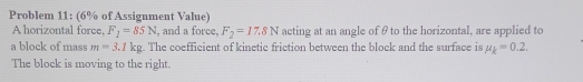 Problem 11: (6% of Assignment Value) 
A horizontal force, F_1=85N , and a force, F_2=17.8N acting at an angle of θ to the horizontal, are applied to 
a block of mass m=3.1kg. The coefficient of kinetic friction between the block and the surface is mu _k=0.2. 
The block is moving to the right.