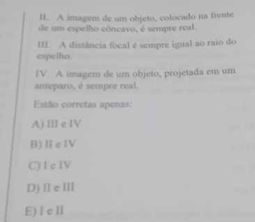 A imagem de um objeto, colocado na frente
de um espelho côncavo, é sempre real.
III. A distância focal é sempre igual ao raio do
espelho.
IV. A imagem de um objeto, projetada em um
anteparo, é sempre real.
Estão corretas apenas:
A) III e IV
B) Ⅱe IV
C) I c IV
D) IIe III
E) Ie I