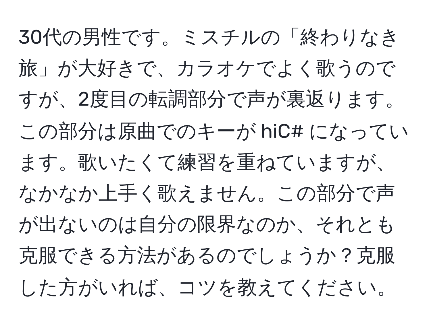 30代の男性です。ミスチルの「終わりなき旅」が大好きで、カラオケでよく歌うのですが、2度目の転調部分で声が裏返ります。この部分は原曲でのキーが hiC# になっています。歌いたくて練習を重ねていますが、なかなか上手く歌えません。この部分で声が出ないのは自分の限界なのか、それとも克服できる方法があるのでしょうか？克服した方がいれば、コツを教えてください。