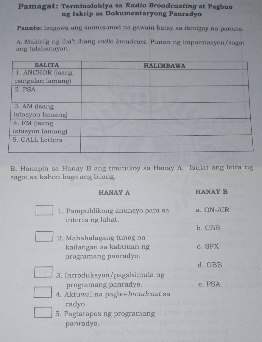 Pamagat: Terminolohiya sa Radio Broadcasting at Pagbuo
ng Iskrip sa Dokumentaryong Panradyo
Panuto: Isagawa ang sumusunod na gawain batay sa ibinigay na panuto.
A. Makinig ng iba't ibang radio broadcast. Punan ng impormasyon/sagot
ang talahanayan.
B. Hanapin sa Hanay B ang tinutukoy sa Hanay A. Isulat ang letra ng
sagot sa kahon bago ang bilang.
HANAY A HANAY B
1. Pampublikong anunsyo para sa a. ON-AIR
interes ng lahat.
b. CBB
2. Mahahalagang tunog na
kailangan sa kabuuan ng c. SFX
programang panradyo.
d. OBB
3. Introduksyon/pagsisimula ng
programang panradyo. e. PSA
4. Aktuwal na pagbo-broadcast sa
radyo
5. Pagtatapos ng programang
panradyo.