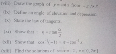 (viii) Draw the graph of y=cot x from -π to π
(ix) Define an angle of elevation and depression. 
(x) State the law of tangents. 
(xi) Show that : r_1=stan  alpha /2 
(xii) Show that cos^(-1)(-1)=π -cos^(-1)x
(xiii) Find the solutions of sec x=-2, x∈ [0,2π ]