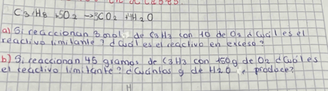 C_3H_8+5O_2to 3CO_2+4H_2O
a) Gi reaccionan bool de caH3 con 10 de Oa dc lesel 
reachvo limilanle? dodles el ceachivb en excesd? 
b) Si reaccionan 45 gramos de (3H3 con 150 g de Oh dúdles 
el reactivo limtanre? dwantos g de Hao produce?