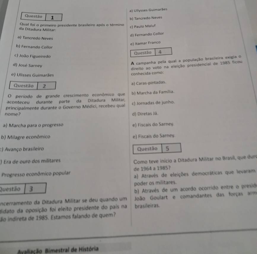 a) Ullysses Guimarães
Questão 1
b) Tancredo Neves
Qual foi o primeiro presidente brasileiro após o término
c) Paulo Maluf
da Ditadura Militar:
d) Fernando Collor
a) Tancredo Neves
e) Itamar Franco
b) Fernando Collor 4
Questão
c) João Figueiredo
d) José Sarney
A campanha pela qual a população brasileira exigia o
e) Ulisses Guimarães conhecida como: direito ao voto na eleição presidencial de 1985 ficou
Questão 2
a) Caras-pintadas.
O período de grande crescimento econômico que b) Marcha da Família.
aconteceu durante parte da Ditadura Militar,
principalmente durante o Governo Médici, recebeu qual c) Jornadas de junho.
nome? d) Diretas Já.
a) Marcha para o progresso e) Fiscais do Sarney.
b) Milagre econômico e) Fiscais do Sarney.
:) Avanço brasileiro Questão 5
) Era de ouro dos militares
Como teve início a Ditadura Militar no Brasil, que du
Progresso econômico popular de 1964 a 1985?
a) Através de eleições democráticas que levaram
Questão 3 poder os militares.
b) Através de um acordo ocorrido entre o presid
incerramento da Ditadura Militar se deu quando um João Goulart e comandantes das forças arm
didato da oposição foi eleito presidente do país na brasileiras.
ão indireta de 1985. Estamos falando de quem?
Avaliação Bimestral de História