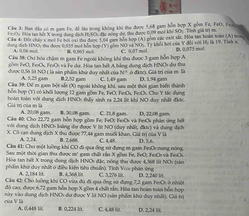 Ban đầu có m gam Fe, để lâu trong không khí thu được 5,68 gam hỗn hợp X gồm Fe, FeO, FexO
Fe₃O₄. Hòa tan hết X trong dung dịch H_2SO_4 đặc nóng dư, thu được 0,09 mol khí SO_2. Tính giá trị m.
Câu 4: Đốt cháy x mol Fe bởi oxi thu được 5,04 gam hỗn hợp (A) gồm các oxit sắt. Hòa tan hoàn toàn (A) trong
dung dịch HNO_3 thu được 0,035 mol hỗn hợp (Y) gồm NO và NO_2. Tỷ khối hơi của Y đối với H_2 là 19. Tính x.
A. 0,06 mol. B. 0,065 mol. C. 0,07 mol. D. 0,075 mol.
Câu 38: Oxi hóa chậm m gam Fe ngoài không khí thu được 3 gam hỗn hợp A
gồm FeO, Fe₃O₄, Fe₂O₃ và Fe dư. Hòa tan hết A bằng dung dịch HNO₃ dư thu
được 0,56 lít NO ( là sản phẩm khử duy nhất của N^(+5) ở đktc). Giá trị của m là
A. 5,25 gam B.2,52 gam C. 1,49 gam D. 1,94 gam
Câu 39: Để m gam bột sắt (X) ngoài không khí, sau một thời gian biến thành
hỗn hợp (Y) có khối lượng 12 gam gồm Fe, FeO, Fe₃O₄, Fe₂O₃. Cho Y tác dụng
hoàn toàn với dung dịch HNO₃ thấy sinh ra 2,24 lít khí NO duy nhất đktc.
Giá trị của m là
A. 20,08 gam. B. 30,08 gam. C. 21,8 gam. D. 22,08 gam.
Câu 40: Cho 22,72 gam hỗn hợp gồm Fe; FeO; Fe₂O₃ và Fe₃O₄ phản ứng hết
với dung dịch HNO₃ loãng dư được V lít NO (duy nhất, đktc) và dung dịch
X. Cô cạn dung dịch X thu được 77,44 gam muối khan. Giá trị của V là
A. 2,24. B. 2,688. C. 4,48. D. 5,6.
Câu 41: Cho một luồng khí CO đi qua ống sứ đựng m gam Fe₂O₃ nung nóng.
Sau một thời gian thu được m' gam chất rắn X gồm Fe, FeO, Fe₂O₃ và Fe₃O₄.
Hòa tan hết X trong dung dịch HNO₃ đặc, nóng thu được 4,368 lít 1 NO_2 (sản
phẩm khử duy nhất ở điều kiện tiêu chuẩn). Tính Vc∞ phản ứng
A. 2,184 lít. B. 4,368 lít. C. 3,276 lít. D. 2,240 lít.
Câu 42: Cho luồng khí CO vừa đủ đi qua ống sứ đựng 7,2 gam Fe₂O₃ ở nhiệt
độ cao, được 6,72 gam hỗn hợp X gồm 4 chất rắn. Hòa tan hoàn toàn hỗn hợp
này vào dung dịch HNO₃ dư được V lít NO (sản phẩm khứ duy nhất). Giá trị
của V là
A
A. 0,448 lít. B. 0,224 lít. C. 4,48 lít. D. 2,24 lít.