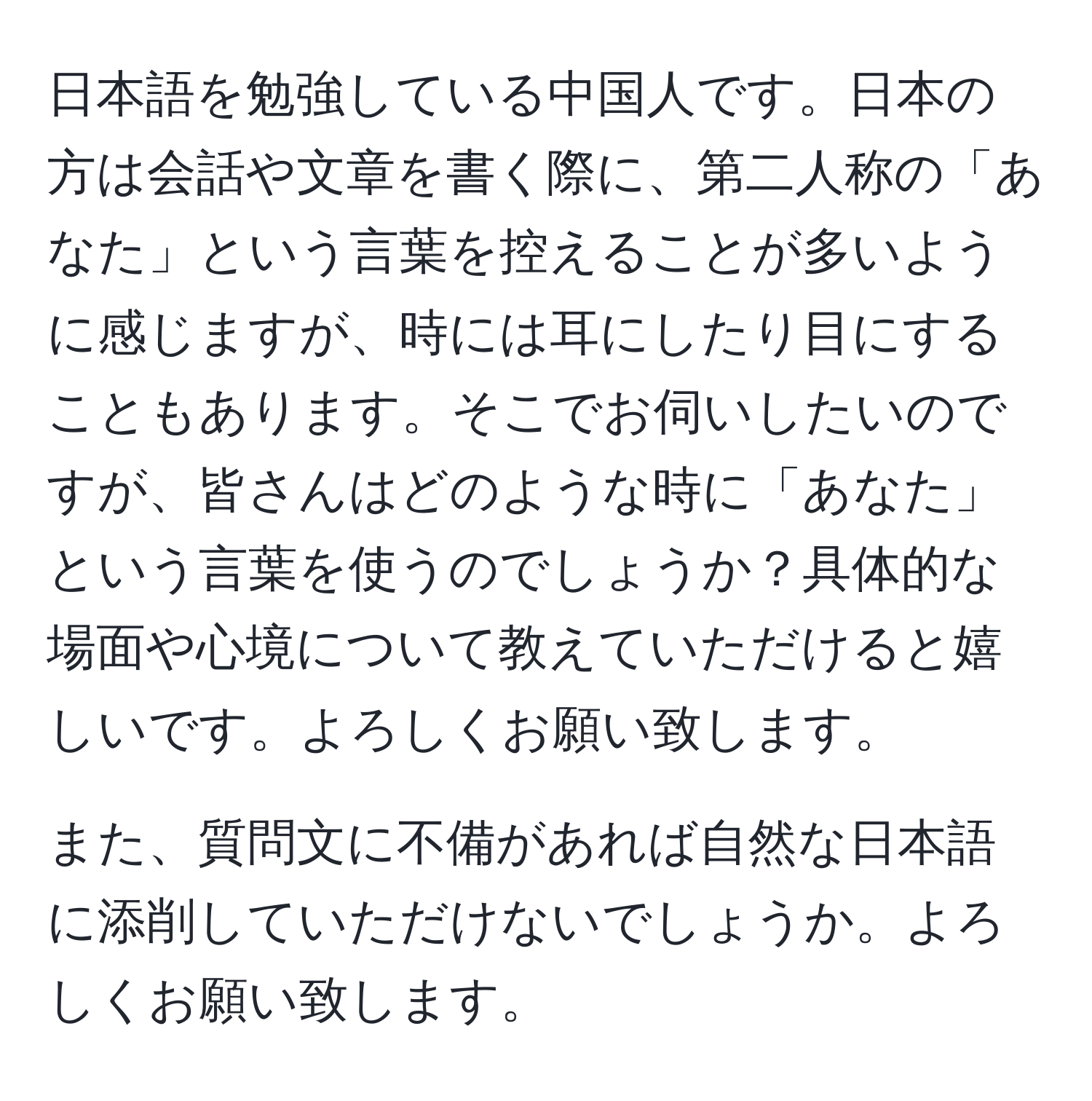 日本語を勉強している中国人です。日本の方は会話や文章を書く際に、第二人称の「あなた」という言葉を控えることが多いように感じますが、時には耳にしたり目にすることもあります。そこでお伺いしたいのですが、皆さんはどのような時に「あなた」という言葉を使うのでしょうか？具体的な場面や心境について教えていただけると嬉しいです。よろしくお願い致します。

また、質問文に不備があれば自然な日本語に添削していただけないでしょうか。よろしくお願い致します。