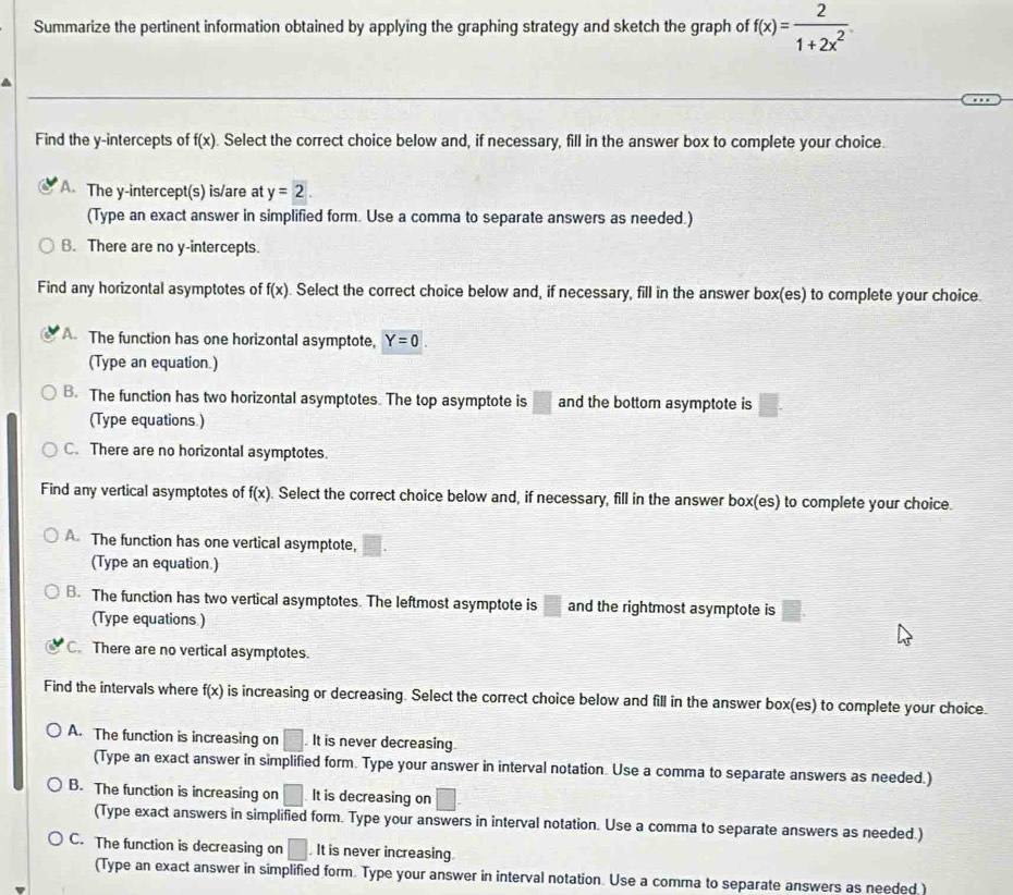 Summarize the pertinent information obtained by applying the graphing strategy and sketch the graph of f(x)= 2/1+2x^2 
Find the y-intercepts of f(x). Select the correct choice below and, if necessary, fill in the answer box to complete your choice.
A. The y-intercept(s) is/are at y=2. 
(Type an exact answer in simplified form. Use a comma to separate answers as needed.)
B. There are no y-intercepts.
Find any horizontal asymptotes of f(x) Select the correct choice below and, if necessary, fill in the answer box(es) to complete your choice.
A. The function has one horizontal asymptote, Y=0. 
(Type an equation.)
B. The function has two horizontal asymptotes. The top asymptote is □ and the bottom asymptote is □. 
(Type equations.)
C. There are no horizontal asymptotes.
Find any vertical asymptotes of f(x) Select the correct choice below and, if necessary, fill in the answer box(es) to complete your choice.
A. The function has one vertical asymptote,
(Type an equation.)
B. The function has two vertical asymptotes. The leftmost asymptote is □ and the rightmost asymptote is □. 
(Type equations )
C. There are no vertical asymptotes.
Find the intervals where f(x) is increasing or decreasing. Select the correct choice below and fill in the answer box(es) to complete your choice
A. The function is increasing on □.It is never decreasing.
(Type an exact answer in simplified form. Type your answer in interval notation. Use a comma to separate answers as needed.)
B. The function is increasing on □ It is decreasing on □. 
(Type exact answers in simplified form. Type your answers in interval notation. Use a comma to separate answers as needed.)
C. The function is decreasing on □. It is never increasing
(Type an exact answer in simplified form. Type your answer in interval notation. Use a comma to separate answers as needed )