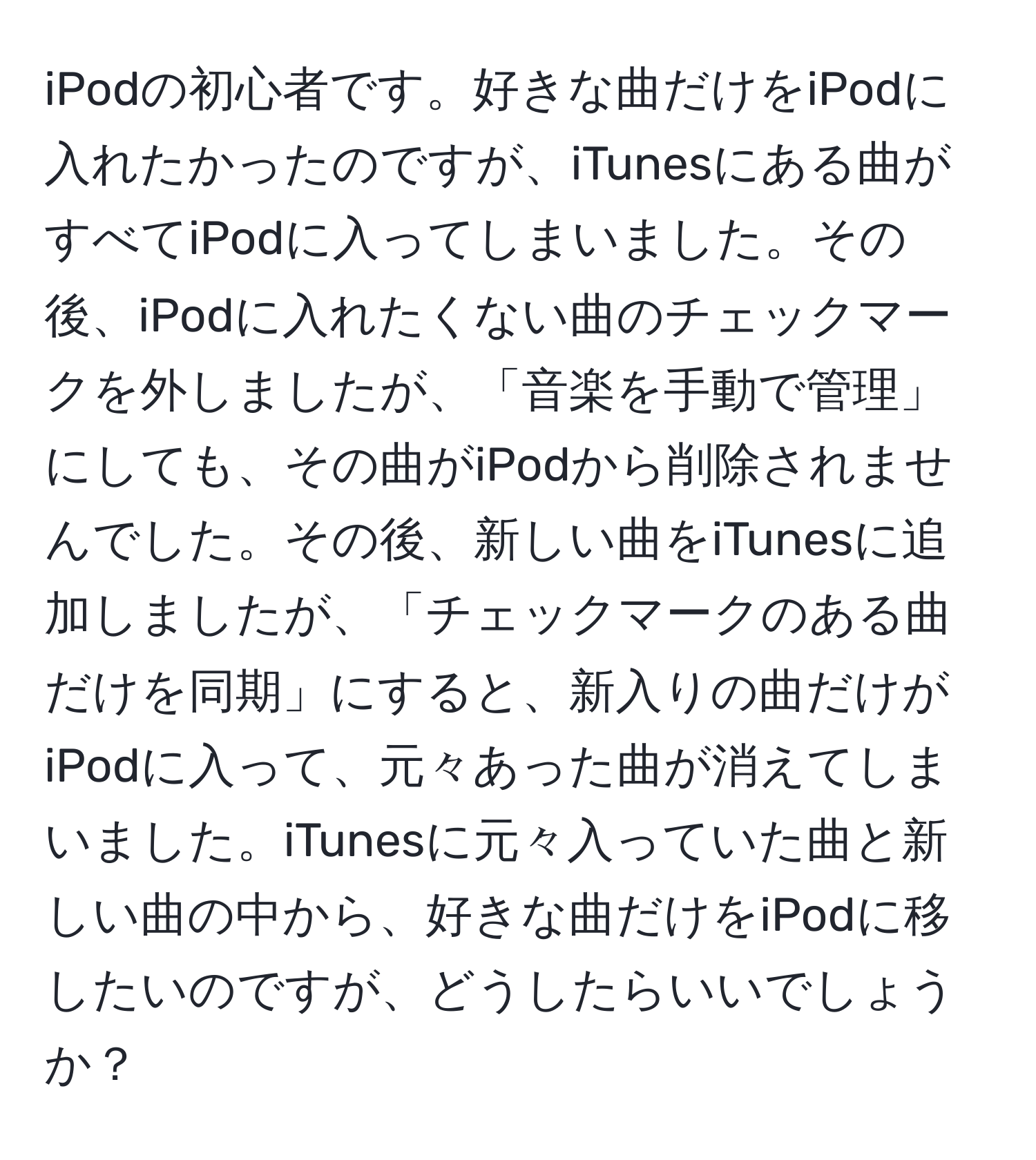 iPodの初心者です。好きな曲だけをiPodに入れたかったのですが、iTunesにある曲がすべてiPodに入ってしまいました。その後、iPodに入れたくない曲のチェックマークを外しましたが、「音楽を手動で管理」にしても、その曲がiPodから削除されませんでした。その後、新しい曲をiTunesに追加しましたが、「チェックマークのある曲だけを同期」にすると、新入りの曲だけがiPodに入って、元々あった曲が消えてしまいました。iTunesに元々入っていた曲と新しい曲の中から、好きな曲だけをiPodに移したいのですが、どうしたらいいでしょうか？