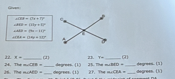 Given:
∠ CEB=(7x+7)^circ 
∠ BED=(15y+5)^circ 
∠ AED=(9x-11)^circ 
∠ CEA=(14y+12)^circ 
22. X= _(2) 23. Y= _(2) 
24. The m∠ CEB= _ degrees. (1) 25. The m∠ BED= _ degrees. (1) 
26. The m∠ AED= _ degrees. (1) 27. The m∠ CEA= _ degrees. (1)