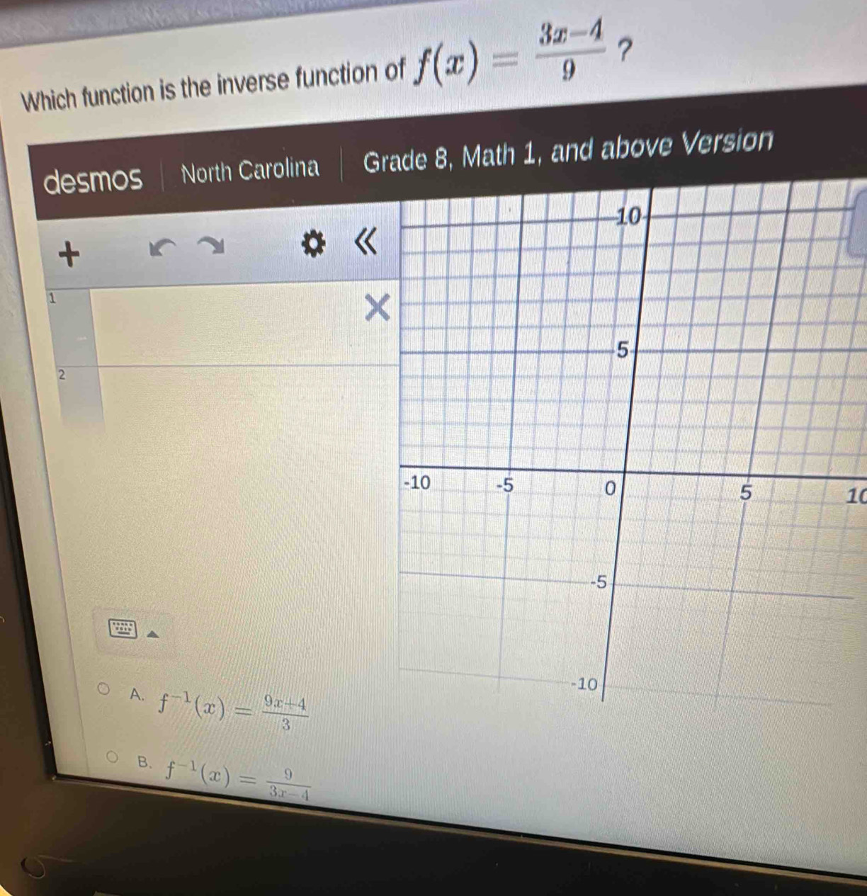 Which function is the inverse function of f(x)= (3x-4)/9  ？
desmos North Carolina Grade 8, Math 1, and above Version
+
1
2
10
A. f^(-1)(x)= (9x+4)/3 
B. f^(-1)(x)= 9/3x-4 