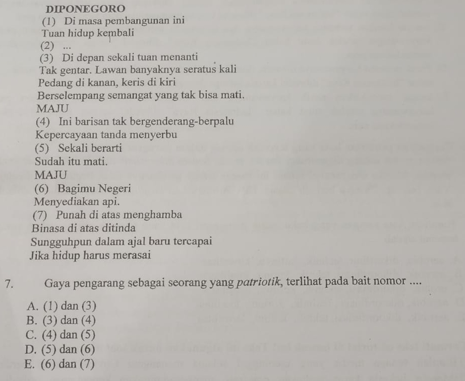 DIPONEGORO
(1) Di masa pembangunan ini
Tuan hidup kembali
(2) ...
(3) Di depan sekali tuan menanti
Tak gentar. Lawan banyaknya seratus kali
Pedang di kanan, keris di kiri
Berselempang semangat yang tak bisa mati.
MAJU
(4) Ini barisan tak bergenderang-berpalu
Kepercayaan tanda menyerbu
(5) Sekali berarti
Sudah itu mati.
MAJU
(6) Bagimu Negeri
Menyediakan api.
(7) Punah di atas menghamba
Binasa di atas ditinda
Sungguhpun dalam ajal baru tercapai
Jika hidup harus merasai
7. Gaya pengarang sebagai seorang yang patriotik, terlihat pada bait nomor ....
A. (1) dan (3)
B. (3) dan (4)
C. (4) dan (5)
D. (5) dan (6)
E. (6) dan (7)