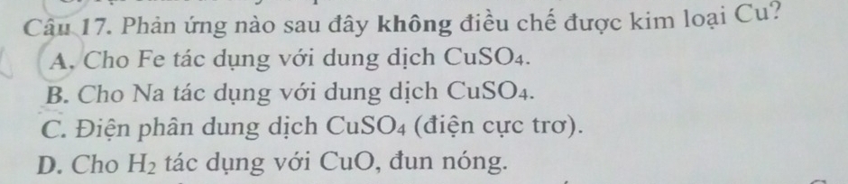 Phản ứng nào sau đây không điều chế được kim loại Cu?
A. Cho Fe tác dụng với dung dịch CuSO₄.
B. Cho Na tác dụng với dung dịch CuSO4.
C. Điện phân dung dịch CuS O_4 (điện cực trơ).
D. Cho H_2 tác dụng với CuO, đun nóng.