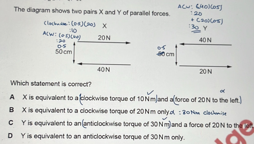 The diagram shows two pairs X and Y of parallel forces.
Which statement is correct?
A X is equivalent to a(clockwise torque of 10Nm)and a(force of 20N to the left.)
B X is equivalent to a clockwise torque of 20Nm only : 3
C Y is equivalent to an(anticlockwise torque of 30Nm)and a force of 20N to the left
D Y is equivalent to an anticlockwise torque of 30Nm only.