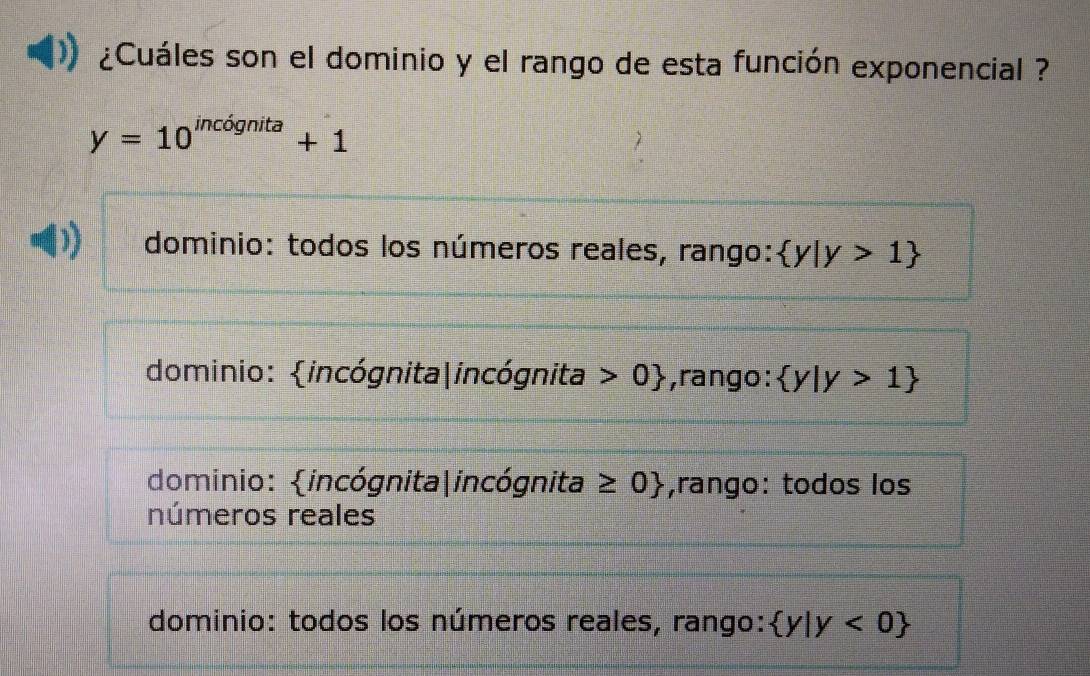 ¿Cuáles son el dominio y el rango de esta función exponencial ?
y=10^(incdgnita)+1
I dominio: todos los números reales, rango:  y|y>1
dominio: incógnita|incógnita 0 ,rango:  y|y>1
dominio: incógnita|incógnita ≥ 0 ,rango: todos los
números reales
dominio: todos los números reales, rango:  y|y<0