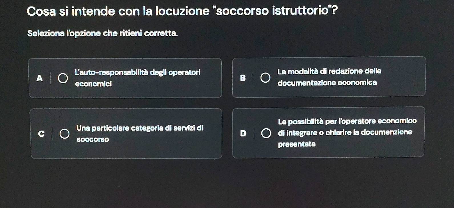 Cosa si intende con la locuzione "soccorso istruttorio"?
Seleziona l'opzione che ritieni corretta.
L'auto-responsabilità degli operatori La modalità di redazione della
A
B
economici documentazione economica
La possibilità per l'operatore economico
Una particolare categoria di servizi di
D di integrare o chiarire la documenzione
soccorso
presentata