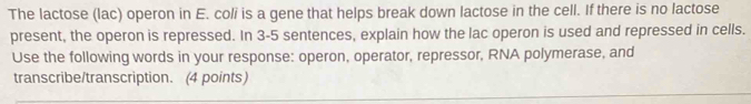 The lactose (lac) operon in E. coli is a gene that helps break down lactose in the cell. If there is no lactose 
present, the operon is repressed. In 3 -5 sentences, explain how the lac operon is used and repressed in cells. 
Use the following words in your response: operon, operator, repressor, RNA polymerase, and 
transcribe/transcription. (4 points)