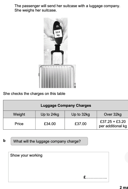 The passenger will send her suitcase with a luggage company.
She weighs her suitcase.
She checks the charges on this table
b What will the luggage company charge?
Show your working
£._
2 mª