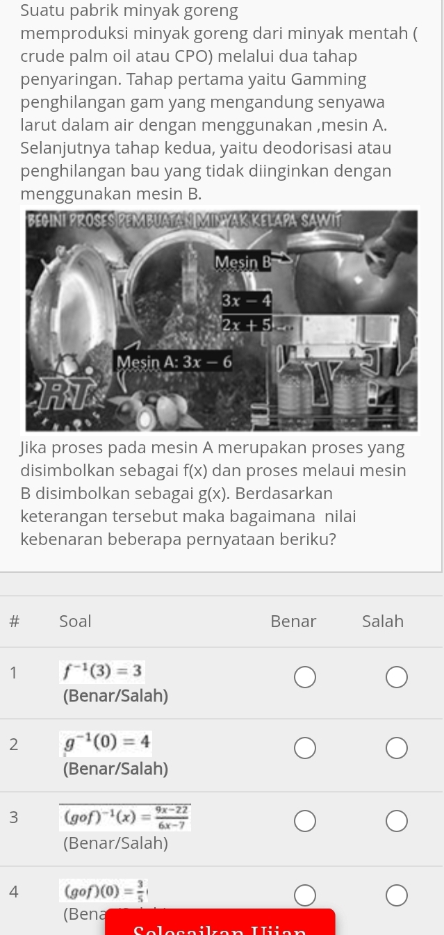 Suatu pabrik minyak goreng
memproduksi minyak goreng dari minyak mentah (
crude palm oil atau CPO) melalui dua tahap
penyaringan. Tahap pertama yaitu Gamming
penghilangan gam yang mengandung senyawa
larut dalam air dengan menggunakan ,mesin A.
Selanjutnya tahap kedua, yaitu deodorisasi atau
penghilangan bau yang tidak diinginkan dengan
menggunakan mesin B.
Jika proses pada mesin A merupakan proses yang
disimbolkan sebagai f(x) dan proses melaui mesin
B disimbolkan sebagai g(x). Berdasarkan
keterangan tersebut maka bagaimana nilai
kebenaran beberapa pernyataan beriku?
Soal Benar Salah
1 f^(-1)(3)=3
(Benar/Salah)
2 g^(-1)(0)=4
(Benar/Salah)
3 overline (gof)^-1(x)= (9x-22)/6x-7 
(Benar/Salah)
4 (gof)(0)= 3/5 
(Bena
frac _ frac 8