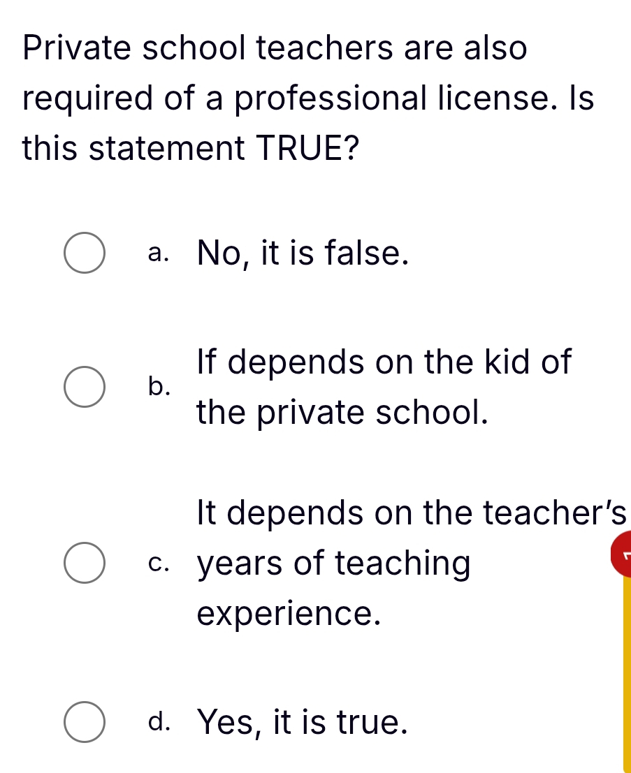 Private school teachers are also
required of a professional license. Is
this statement TRUE?
a. No, it is false.
If depends on the kid of
b.
the private school.
It depends on the teacher's
c. years of teaching
experience.
d. Yes, it is true.