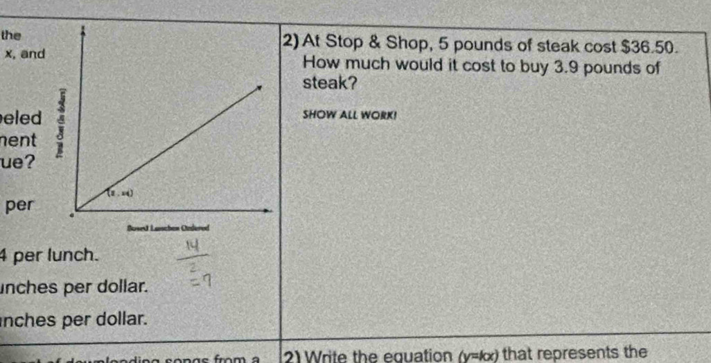 the2) At Stop & Shop, 5 pounds of steak cost $36.50.
x, andHow much would it cost to buy 3.9 pounds of
steak?
eled SHOW ALL WORK!
nent
ue?
per
4 per lunch.
unches per dollar.
nches per dollar.
2)Write the equation (y=kx) that represents the