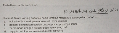 Perhatikan hadits berikut ini!
Kalimat dalam kurung pada tek hadis tersebut mengandung pengertian bahwa ...
a. aqiqoh untuk anak perempuan satu ekor kambing
b. aqiqoh dilaksnakan setelah pupout puser (pusemnya kering)
c. bersamaan dengan aqiqoh diberi nama yang baik
d. aqiqoh untuk anak laki-laki dua ekor kambing