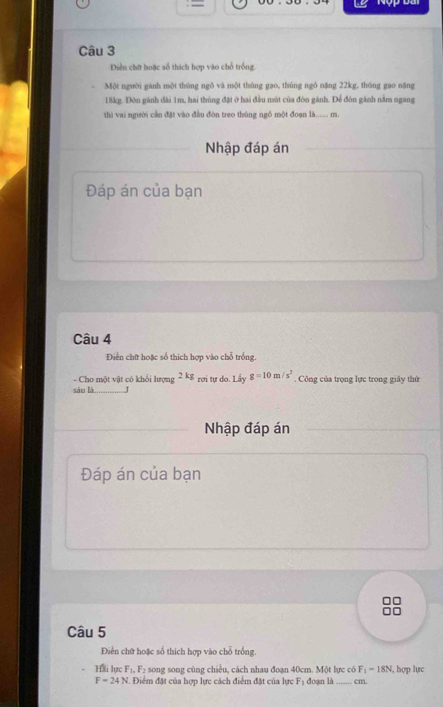 = 
D 
Câu 3 
Diền chữ hoặc số thích hợp vào chỗ trống. 
Một người gánh một thúng ngô và một thủng gạo, thúng ngô nặng 22kg, thúng gạo nặng
18kg. Đòn gánh dài 1m, hai thủng đặt ở hai đầu mút của đòn gánh. Để đôn gánh nằm ngang 
thì vai người cần đặt vào đầu đòn treo thúng ngô một đoạn là...... m. 
Nhập đáp án 
Đáp án của bạn 
Câu 4 
Điền chữ hoặc số thích hợp vào chỗ trống 
- Cho một vật có khối lượng 2kg_roi i tự do. Lấy g=10m/s^2. Công của trọng lực trong giảy thứ 
sáu là._ 
Nhập đáp án 
Đáp án của bạn 
Câu 5 
Điển chữ hoặc số thích hợp vào chỗ trống 
Hai lực F_1, F_2 song song cùng chiều, cách nhau đoạn 40cm. Một lực có F_1=18N 1, hợp lực
F=24N. Điểm đặt của hợp lực cách điểm đặt của lực F_1 đoạn là _  cm.