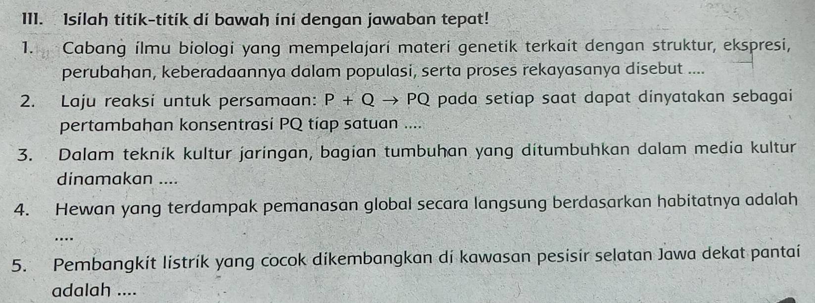 Isilah titik-titík di bawah ini dengan jawaban tepat! 
1. Cabang ilmu biologi yang mempelajarí materí genetik terkait dengan struktur, ekspresi, 
perubahan, keberadaannya dalam populasi, serta proses rekayasanya disebut .... 
2. Laju reaksi untuk persamaan: P+Q to PQ pada setiap saat dapat dinyatakan sebagai 
pertambahan konsentrasí PQ tíap satuan .... 
3. Dalam tekník kultur jaringan, bagian tumbuhan yang ditumbuhkan dalam media kultur 
dinamakan .... 
4. Hewan yang terdampak pemanasan global secara langsung berdasarkan habitatnya adalah 
.... 
5. Pembangkit listrik yang cocok dikembangkan di kawasan pesisir selatan Jawa dekat pantai 
adalah ....