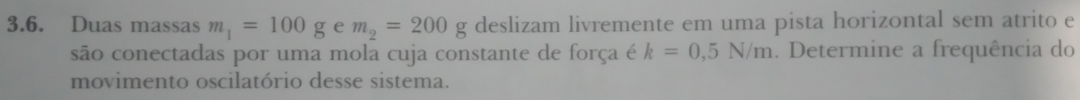 Duas massas m_1=100g e m_2=200g deslizam livremente em uma pista horizontal sem atrito e 
são conectadas por uma mola cuja constante de força é k=0,5N/m. Determine a frequência do 
movimento oscilatório desse sistema.