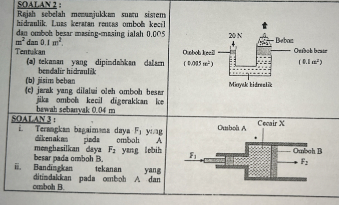 SOALAN 2 :
Rajah sebelah menunjukkan suatu sistem
hidraulik. Luas keratan rentas omboh kecil
dan omboh besar masing-masing ialah 0.005
m^2 dan 0.1m^2.
Tentukan 
(a) tekanan yang dipindahkan dalam 
bendalir hidraulik
(b) jisim beban 
(c) jarak yang dilalui oleh omboh besar
jika omboh kecil digerakkan ke
bawah sebanyak 0.04 m
SOALAN 3 : 
i. Terangkan bagaiməna daya F_1 yang 
dikenakan pada omboh A
menghasilkan daya F_2 yang lebih 
besar pada omboh B.
ii. Bandingkan tekanan yang
ditindakkan pada omboh A dan
omboh B.