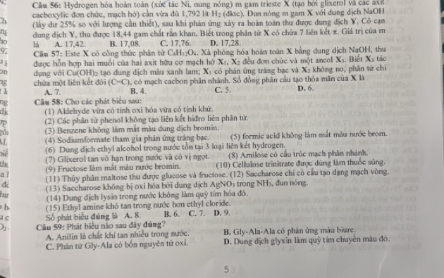 4;  Câu 56: Hydrogen hóa hoàn toàn (xức tác Ni, nung nóng) m gam trieste X (tạo bởi glixerol và các axư
n cacboxylic đơn chức, mạch hở) cần vừa đù 1,792 lit H_2 (dkt - ). Đun nóng m gam X với dung dịch NaOH
(lấy dư 25% so với lượng cần thiết), sau khi phản ứng xảy ra hoàn toàn thu được dung địch Y. Cô cạn
n
ho dung dịch Y, thu được 18,44 gam chất rắn khan. Biết trong phân tử X có chứa 7 liên kết π. Giá trị của m
là A. 17.42. B. 17,08. C. 17,76. D. 17,28.
92  Câu 57: Este X có công thức phân từ C_8H_12O_4. Xà phòng hóa hoàn toàn X bằng dung dịch NaOH, thu
¹ é được hỗn hợp hai muối của hai axit hữu cơ mạch hờ X_1,X_2 đều đơn chức và một ancol X_3
on dụng với Cu(OH)_2 tạo dung dịch màu xanh lam; X_1 có phản ứng trăng bạc và X_2 khǒng no, phân tứ chi . Biết X_3 tác
12 chứa một liên kết đõi (C=C) , có mạch cacbon phân nhánh. Số đồng phân cầu tạo thỏa mãn của X là D, 6.
t I A. 7. B. 4. C. 5.
ng  Câu 58: Cho các phát biểu sau:
dj (1) Aldehyde vừa có tính oxi hóa vừa có tính khử.
(2) Các phân tử phenol không tạo liên kết hiđro liên phân từ.
gồi (3) Benzene không làm mắt màu dung dịch bromin.
(4) Sodiumformate tham gia phản ứng tráng bạc. (5) formic acid không làm mắt màu nước brom.
Điề (6) Dung dịch ethyl alcohol trong nước tồn tại 3 loại liên kết hydrogen.
the
(7) Glixerol tan vô hạn trong nước và có vị ngọt (8) Amilose có cầu trúc mạch phân nhánh.
al (9) Fructose làm mắt màu nước bromin.  (10) Cellulose trinitrate được dùng làm thuốc súng.
(11) Thủy phân maltose thu được glucose và fructose. (12) Saccharose chí có cấu tạo dạng mạch vòng.
(13) Saccharose không bị oxi hóa bởi dung dịch AgNO₃ trong NH₃, đun nóng.
hư (14) Dung dịch lysin trong nước không làm quỷ tím hóa đô.
b (15) Ethyl amine khó tan trong nước hơn ethyl cloride.
Số phát biểu đúng là A. 8. B. 6. C. 7. D. 9.
) .  Câu 59: Phát biểu nào sau đây đúng?
A. Anilin là chất khí tan nhiều trong nước. B. Gly-Ala-Ala có phản ứng màu biure.
C. Phân tứ Gly-Ala có bốn nguyên tử oxi. D. Dung địch glyxin làm quỹ tím chuyển màu đô.
5