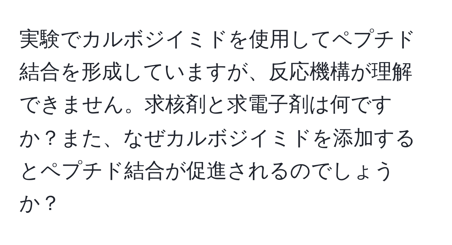 実験でカルボジイミドを使用してペプチド結合を形成していますが、反応機構が理解できません。求核剤と求電子剤は何ですか？また、なぜカルボジイミドを添加するとペプチド結合が促進されるのでしょうか？