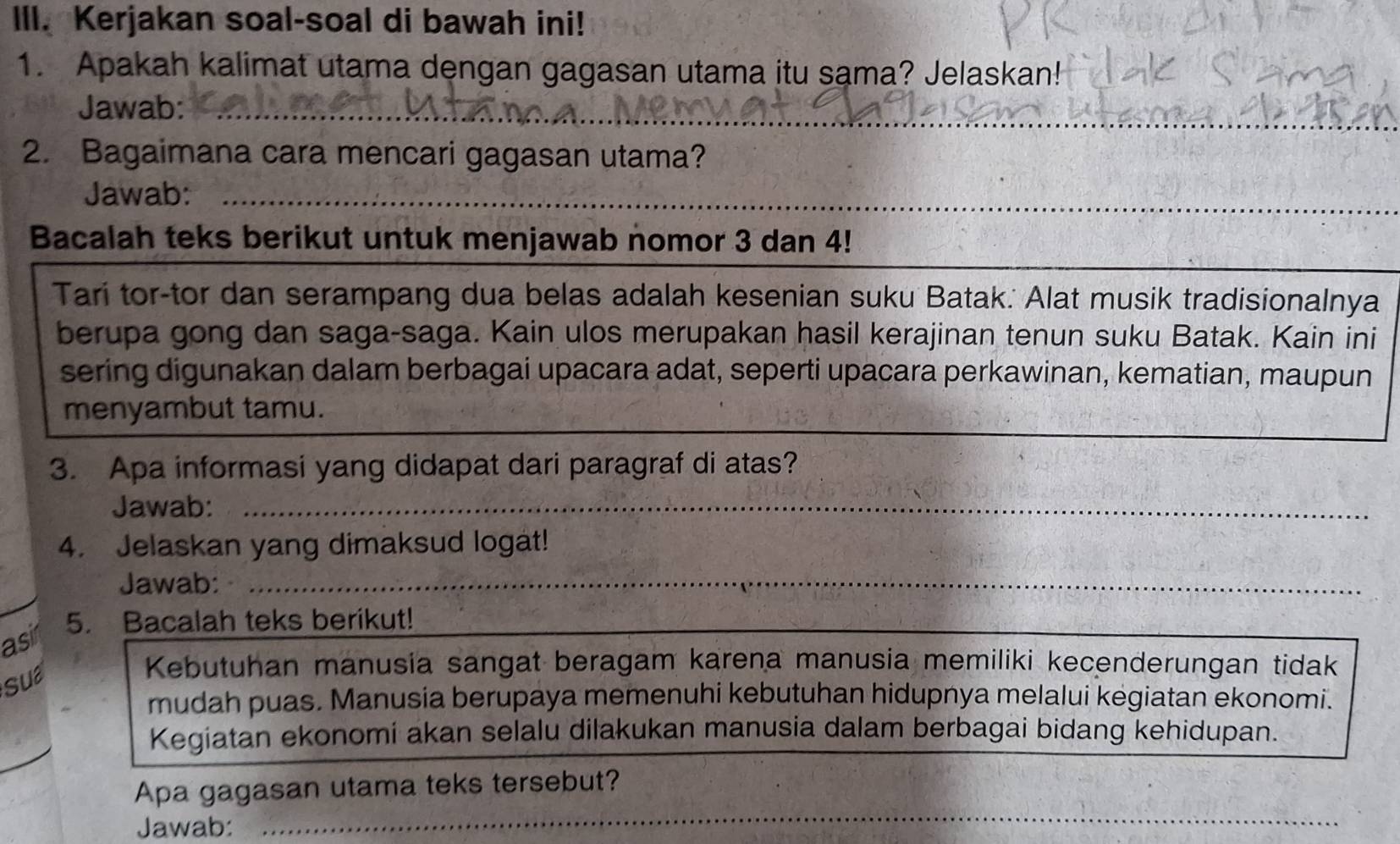 Kerjakan soal-soal di bawah ini! 
1. Apakah kalimat utama dengan gagasan utama itu sama? Jelaskan! 
Jawab:_ 
_ 
2. Bagaimana cara mencari gagasan utama? 
__ 
Jawab:_ 
_ 
Bacalah teks berikut untuk menjawab nomor 3 dan 4! 
Tari tor-tor dan serampang dua belas adalah kesenian suku Batak. Alat musik tradisionalnya 
berupa gong dan saga-saga. Kain ulos merupakan hasil kerajinan tenun suku Batak. Kain ini 
sering digunakan dalam berbagai upacara adat, seperti upacara perkawinan, kematian, maupun 
menyambut tamu. 
3. Apa informasi yang didapat dari paragraf di atas? 
Jawab:_ 
4. Jelaskan yang dimaksud logat! 
Jawab:_ 
asir 
5. Bacalah teks berikut! 
_ 
_ 
Sua 
Kebutuhan manusia sangat beragam karena manusia memiliki kecenderungan tidak 
mudah puas. Manusia berupaya memenuhi kebutuhan hidupnya melalui kegiatan ekonomi. 
Kegiatan ekonomi akan selalu dilakukan manusia dalam berbagai bidang kehidupan. 
_ 
Apa gagasan utama teks tersebut? 
Jawab: 
_