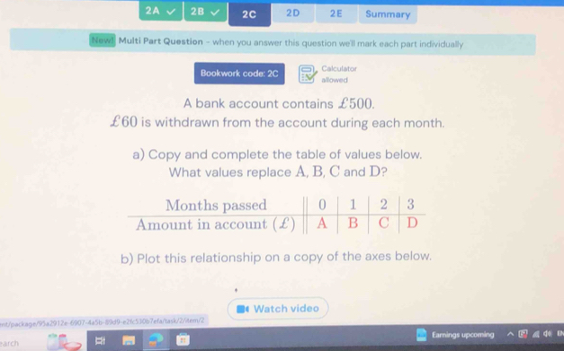 2A 28 2C 2D 2E Summary 
New! Multi Part Question - when you answer this question we'll mark each part individually 
Bookwork code: 2C Calculator allowed 
A bank account contains £500.
£60 is withdrawn from the account during each month. 
a) Copy and complete the table of values below. 
What values replace A, B, C and D? 
b) Plot this relationship on a copy of the axes below. 
Watch video 
ent/package/95a2912e-6907-4a5b-89d9-e2fc530b7efa/task/2/item/2 
earch Earnings upcoming