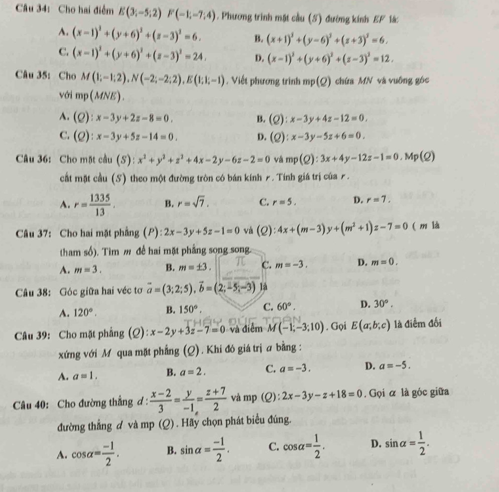 Cho hai điểm E(3;-5;2)F(-1;-7;4). Phương trình mặt cầu (S) đường kính EF lá:
A. (x-1)^2+(y+6)^2+(z-3)^2=6, B. (x+1)^2+(y-6)^2+(z+3)^2=6,
C. (x-1)^2+(y+6)^2+(z-3)^2=24, D. (x-1)^2+(y+6)^2+(z-3)^2=12.
Câu 35: Cho M(1;-1;2),N(-2;-2;2),E(1;1;-1) , Viết phương trình mp(Q) chứa MN và vuông góc
với mp( 4NE).
A. (Q):x-3y+2z-8=0. B. (Q):x-3y+4z-12=0.
C. (Q):x-3y+5z-14=0. D. (Q):x-3y-5z+6=0.
Câu 36: Cho mặt cầu (S): x^2+y^2+z^2+4x-2y-6z-2=0 vá mp(Q):3x+4y-12z-1=0 , Mp(Q)
cất mặt cầu (S) theo một đường tròn có bán kính 7. Tính giá trị của £.
A. r= 1335/13 . B. r=sqrt(7). C. r=5. D. r=7.
Câu 37: Cho hai mặt phẳng (P): 2x-3y+5z-1=0 và (Q):4x+(m-3)y+(m^2+1)z-7=0 ( m là
tham số). Tìm m đề hai mặt phẳng song song.
A. m=3. B. m=± 3. C. m=-3. D. m=0.
Câu 38: Góc giữa hai véc tơ vector a=(3;2;5),vector b=(2;-5;-3) là
A. 120°. 150°. C. 60°. D. 30°,
B.
Câu 39: Cho mặt phẳng (Q): x-2y+3z-7=0 và điểm M(-1;-3;10). Gọi E(a;b;c) là điểm đối
xứng với M qua mặt phẳng (Q) . Khi đó giá trị a bằng :
A. a=1.
B. a=2.
C. a=-3. D. a=-5.
Câu 40: Cho đường thẳng d :  (x-2)/3 = y/-1 = (z+7)/2  và mp (Q): 2x-3y-z+18=0. Gọi α là góc giữa
đường thẳng d và mp (Q) . Hãy chọn phát biểu đúng.
A. cos alpha = (-1)/2 . B. sin alpha = (-1)/2 . C. cos alpha = 1/2 . D. sin alpha = 1/2 .