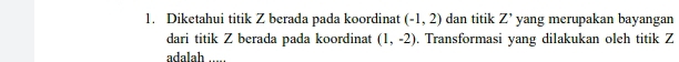 Diketahui titik Z berada pada koordinat (-1,2) dan titik Z' yang merupakan bayangan 
dari titik Z berada pada koordinat (1,-2). Transformasi yang dilakukan oleh titik Z
adalah