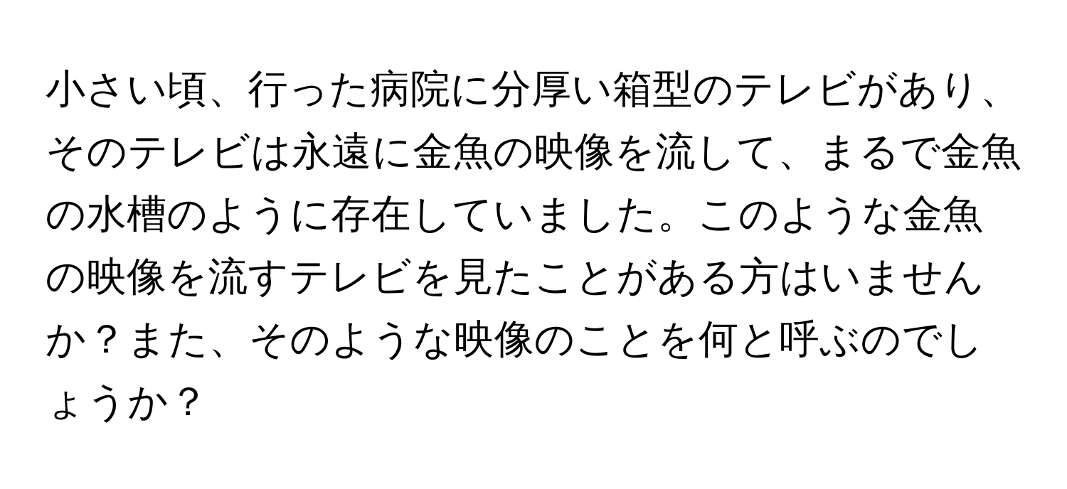 小さい頃、行った病院に分厚い箱型のテレビがあり、そのテレビは永遠に金魚の映像を流して、まるで金魚の水槽のように存在していました。このような金魚の映像を流すテレビを見たことがある方はいませんか？また、そのような映像のことを何と呼ぶのでしょうか？