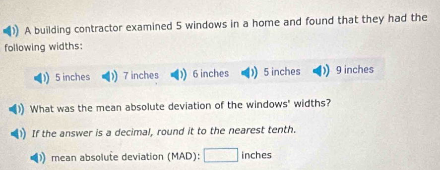 A building contractor examined 5 windows in a home and found that they had the
following widths:
5 inches 7 inches 6 inches 5 inches 9 inches
What was the mean absolute deviation of the windows' widths?
If the answer is a decimal, round it to the nearest tenth.
mean absolute deviation (MAD): □ inches