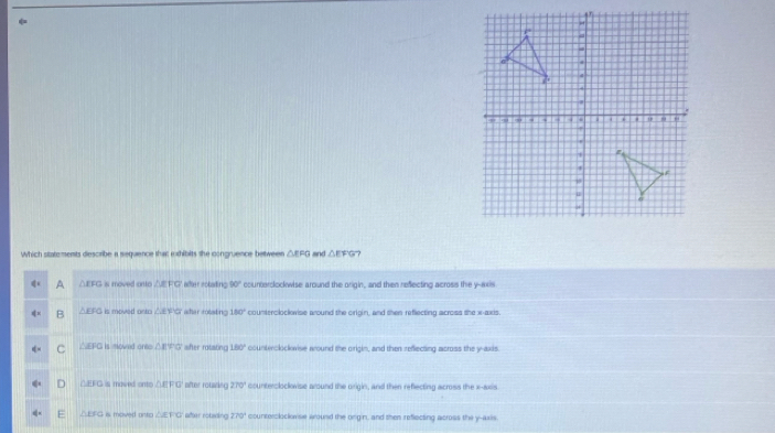 Which statements describe a sequence that exhibits she congruence between △ EFG and △ EFC - ?
A △EFG is moved onto △EF'G' after roalling 90° coumeroockwise around the arigin, and then reflecting across the y-axis
B △EFG is moved onto △EF'G' wher rolating 180° countercloclvise around the origin, and then reflecting across she x-axis.
C △EFG is mowed ante △ EFG V after rotatinc 180° countwolockwise wound the origim, and then reflecting across the y-axis.
D △EFG is maved onto △ EFG siter rotating 270° counteroloclovise around the origin, and then reflecting across the x-axis
△EFG is moved onto △ EFG after rotsding 270° countercloclowse wround the ongin, and then reflecting across the y-axis