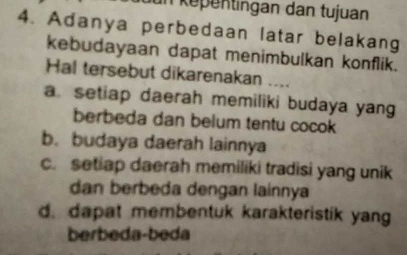 ün kepentingan dan tujuan
4. Adanya perbedaan latar belakang
kebudayaan dapat menimbulkan konflik.
Hal tersebut dikarenakan ....
a setiap daerah memiliki budaya yan
berbeda dan belum tentu cocok
b. budaya daerah lainnya
c. setiap daerah memiliki tradisi yang unik
dan berbeda dengan lainnya
d. dapat membentuk karakteristik yang
berbeda-beda